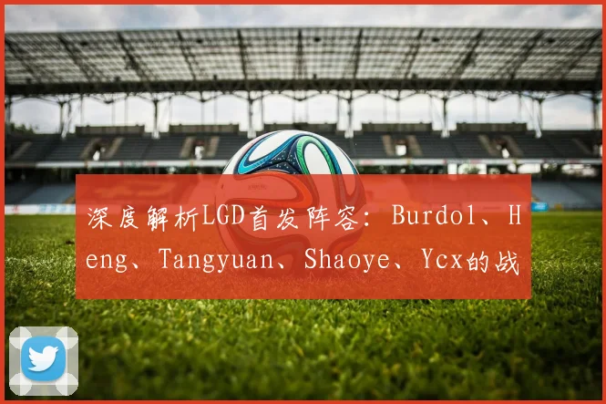 深度解析LGD首发阵容:Burdol、Heng、Tangyuan、Shaoye、Ycx的战术前景