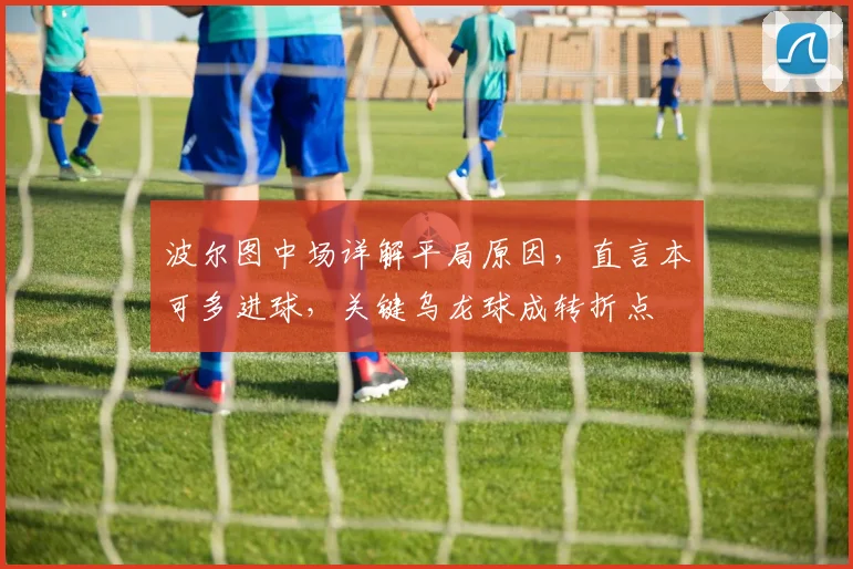 波尔图中场详解平局原因，直言本可多进球，关键乌龙球成转折点