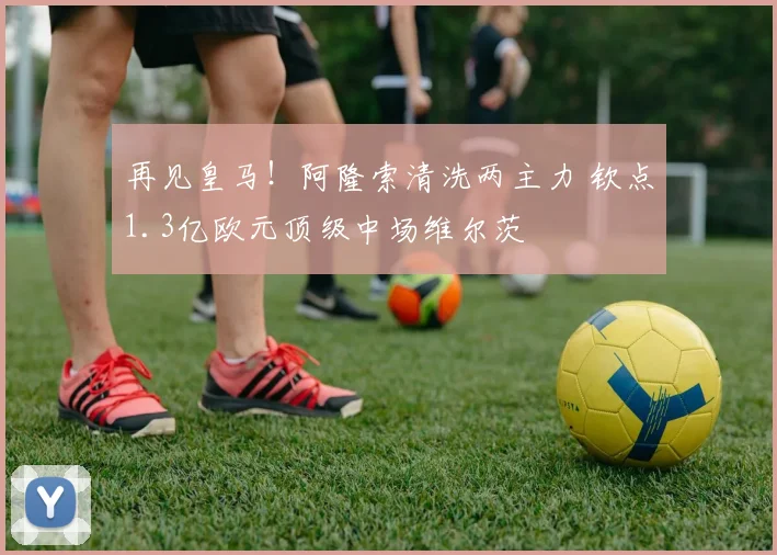 再见皇马!阿隆索清洗两主力 钦点1.3亿欧元顶级中场维尔茨