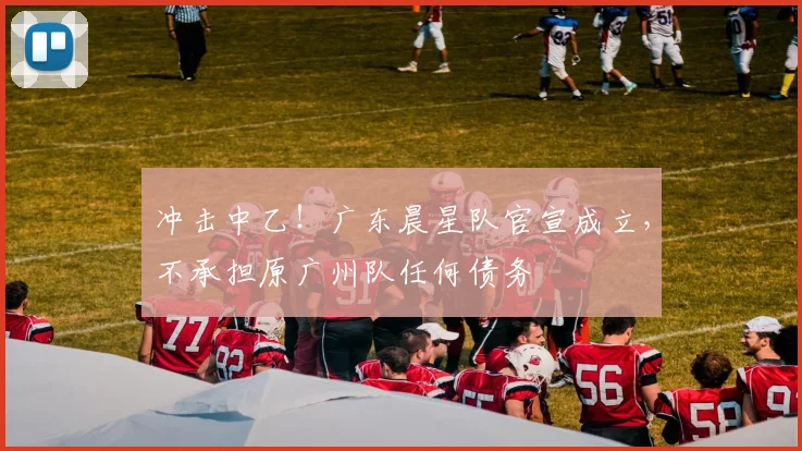 冲击中乙！广东晨星队官宣成立，不承担原广州队任何债务