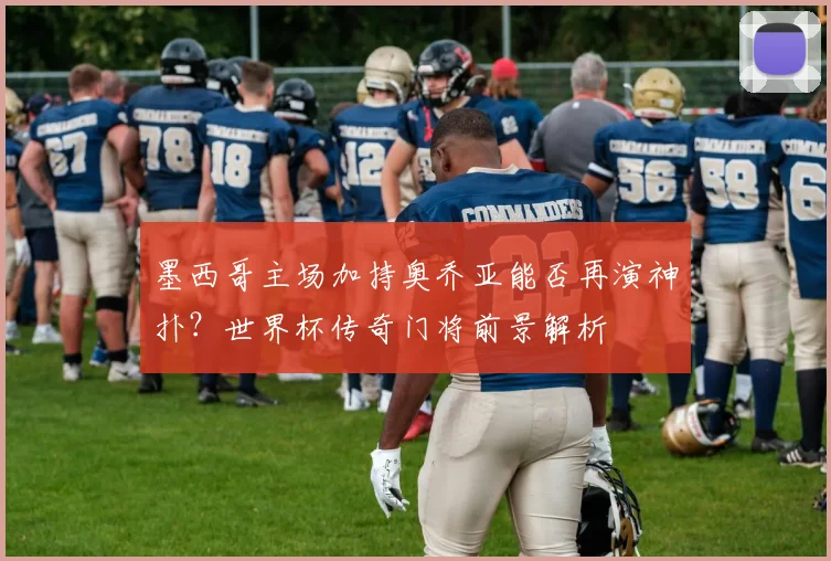 墨西哥主场加持奥乔亚能否再演神扑?世界杯传奇门将前景解析