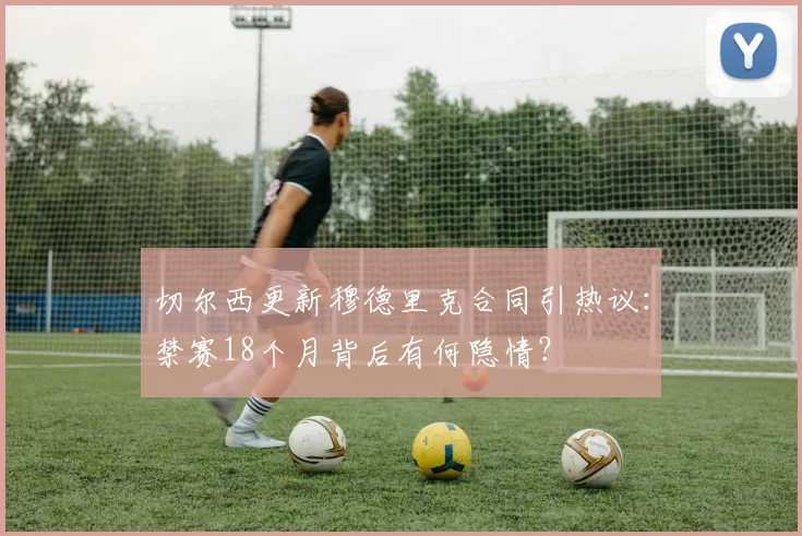 切尔西更新穆德里克合同引热议:禁赛18个月背后有何隐情?