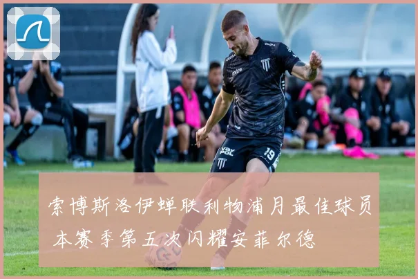 索博斯洛伊蝉联利物浦月最佳球员 本赛季第五次闪耀安菲尔德