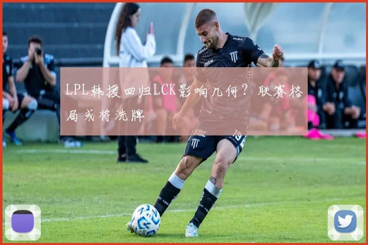 LPL韩援回归LCK影响几何?联赛格局或将洗牌