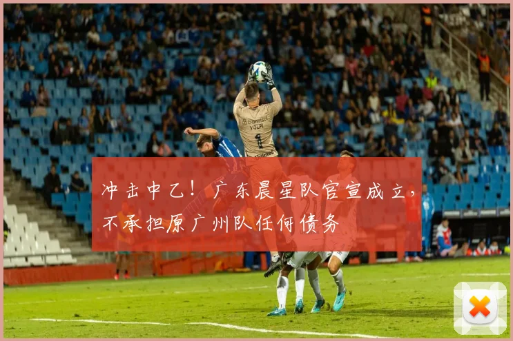 冲击中乙！广东晨星队官宣成立，不承担原广州队任何债务