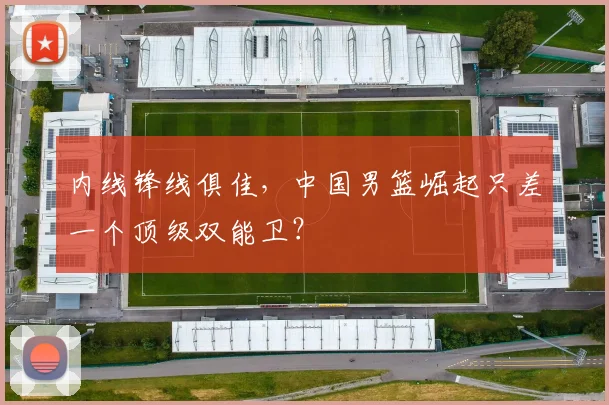 内线锋线俱佳,中国男篮崛起只差一个顶级双能卫?