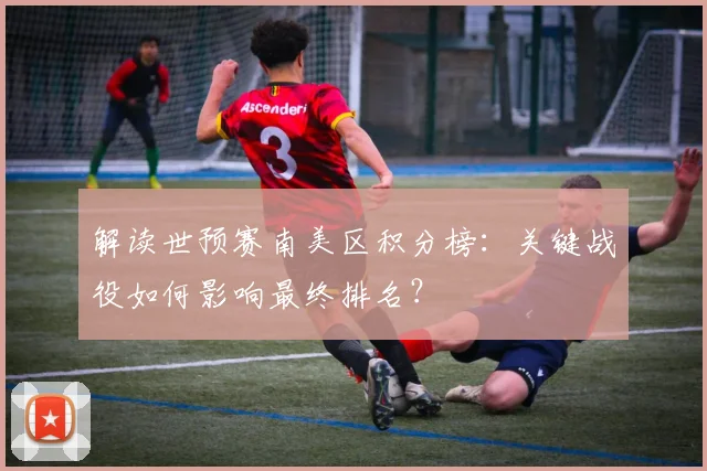 解读世预赛南美区积分榜:关键战役如何影响最终排名?