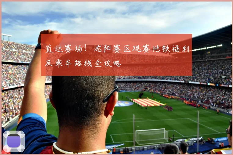 直达赛场！沈阳赛区观赛地铁福利及乘车路线全攻略