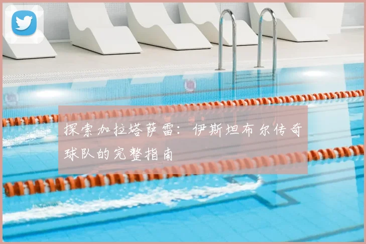 探索加拉塔萨雷:伊斯坦布尔传奇球队的完整指南