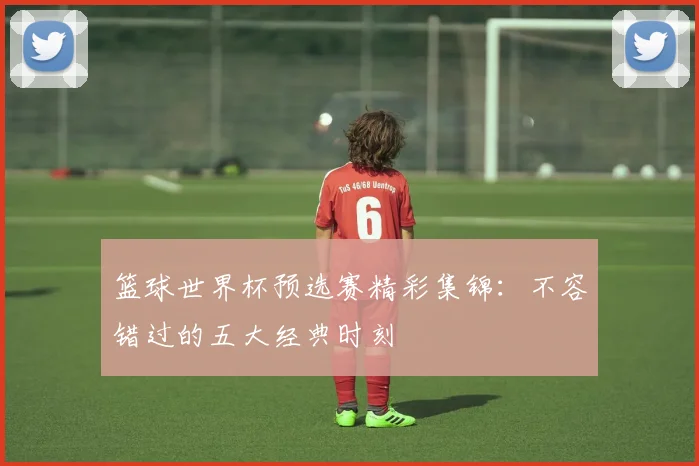 篮球世界杯预选赛精彩集锦：不容错过的五大经典时刻