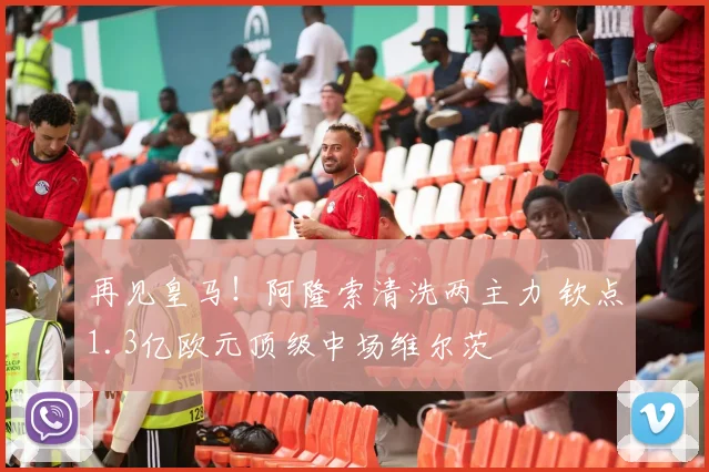 再见皇马!阿隆索清洗两主力 钦点1.3亿欧元顶级中场维尔茨