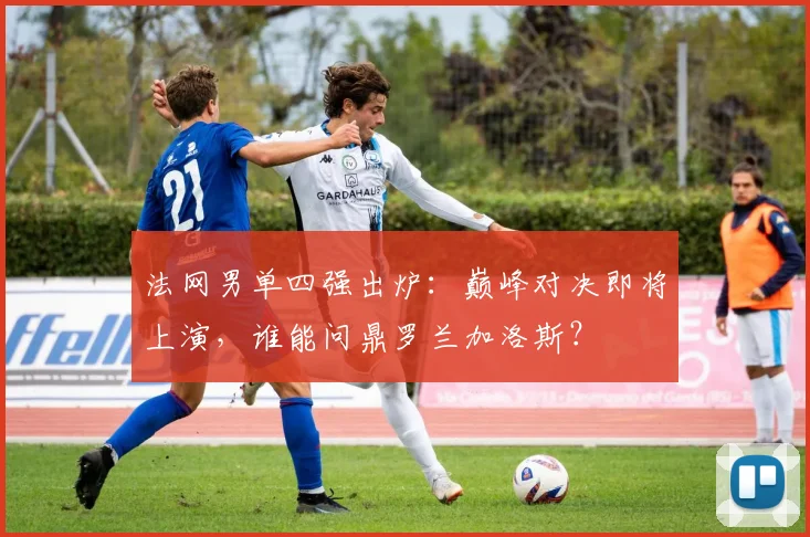 法网男单四强出炉:巅峰对决即将上演,谁能问鼎罗兰加洛斯?