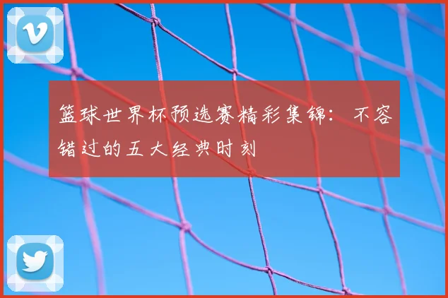 篮球世界杯预选赛精彩集锦：不容错过的五大经典时刻