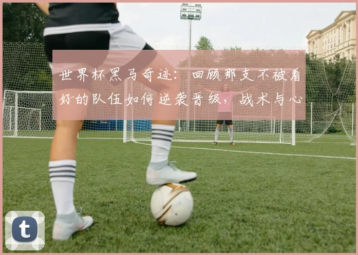 世界杯黑马奇迹：回顾那支不被看好的队伍如何逆袭晋级，战术与心路全解析