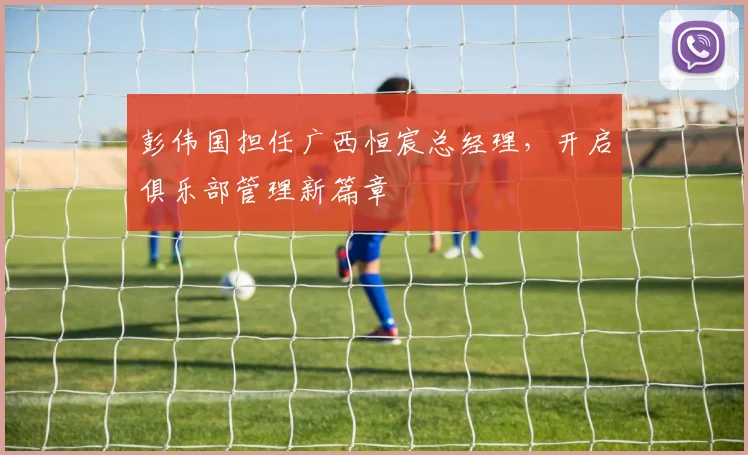 彭伟国担任广西恒宸总经理,开启俱乐部管理新篇章