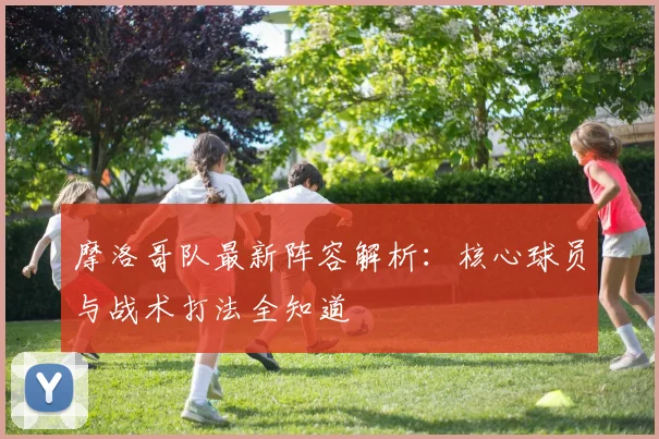 摩洛哥队最新阵容解析：核心球员与战术打法全知道