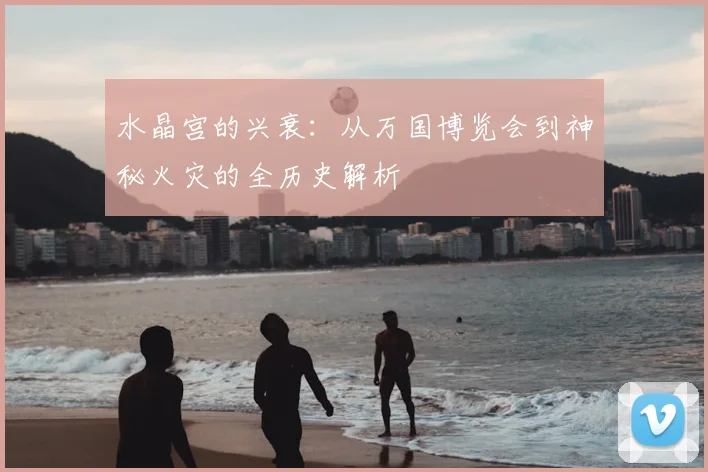 水晶宫的兴衰：从万国博览会到神秘火灾的全历史解析