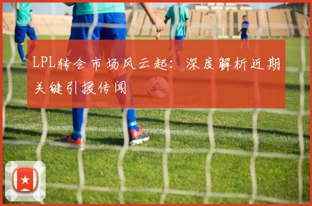 LPL转会市场风云起:深度解析近期关键引援传闻