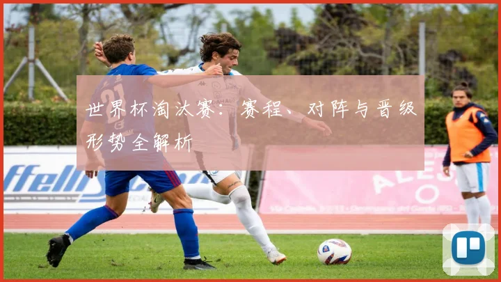 世界杯淘汰赛：赛程、对阵与晋级形势全解析