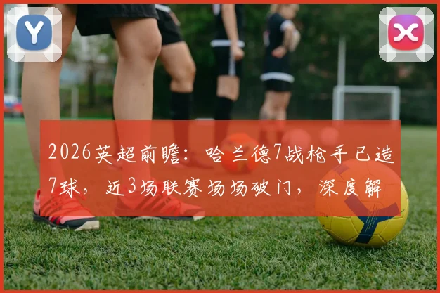 2026英超前瞻：哈兰德7战枪手已造7球，近3场联赛场场破门，深度解析其对阿森纳的克制秘诀