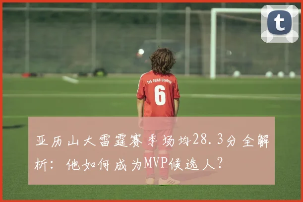 亚历山大雷霆赛季场均28.3分全解析:他如何成为MVP候选人?