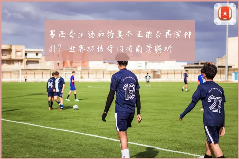 墨西哥主场加持奥乔亚能否再演神扑？世界杯传奇门将前景解析